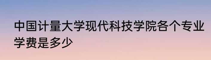 中国计量大学现代科技学院各个专业学费是多少