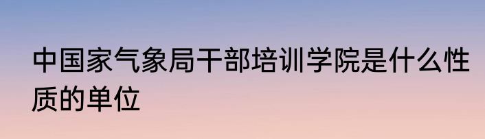 中国家气象局干部培训学院是什么性质的单位
