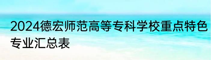 2024德宏师范高等专科学校重点特色专业汇总表
