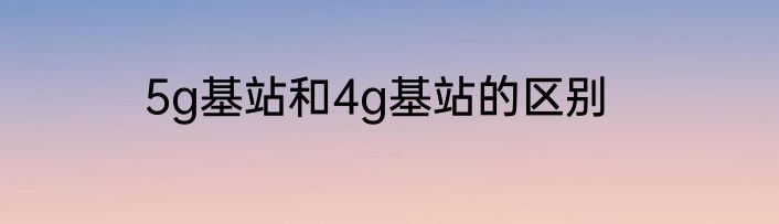 5g基站和4g基站的区别
