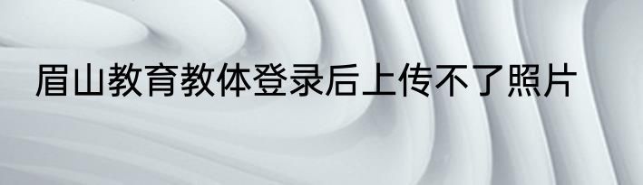 眉山教育教体登录后上传不了照片