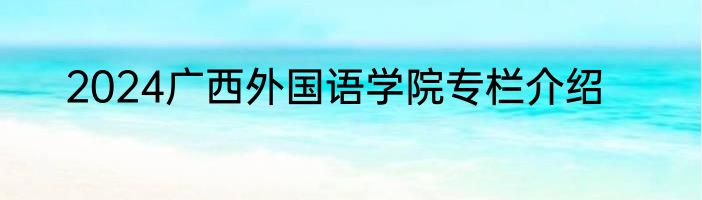 2024广西外国语学院专栏介绍