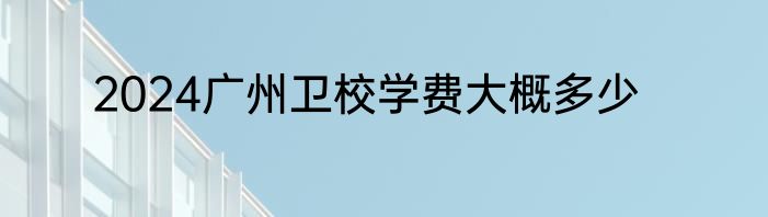 2024广州卫校学费大概多少