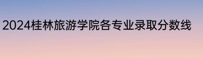 2024桂林旅游学院各专业录取分数线