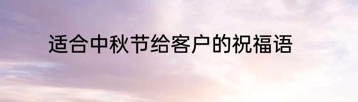 适合中秋节给客户的祝福语