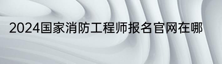 2024国家消防工程师报名官网在哪
