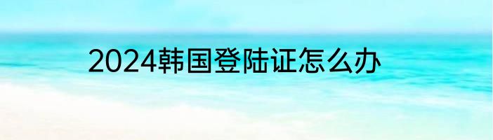 2024韩国登陆证怎么办