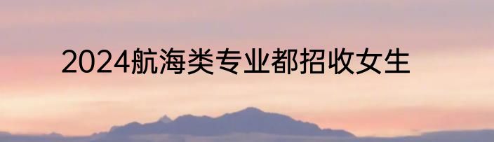 2024航海类专业都招收女生