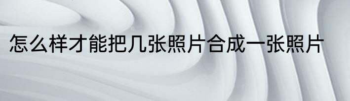 怎么样才能把几张照片合成一张照片