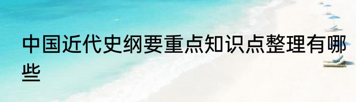 中国近代史纲要重点知识点整理有哪些