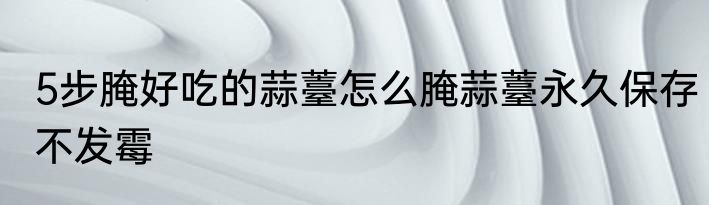 5步腌好吃的蒜薹怎么腌蒜薹永久保存不发霉