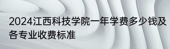2024江西科技学院一年学费多少钱及各专业收费标准