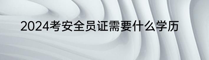 2024考安全员证需要什么学历