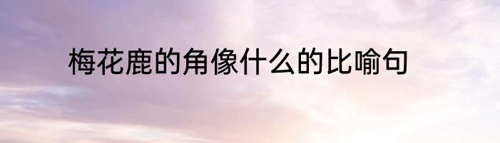 梅花鹿的角像什么的比喻句