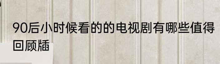 90后小时候看的的电视剧有哪些值得回顾牐