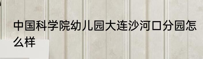 中国科学院幼儿园大连沙河口分园怎么样