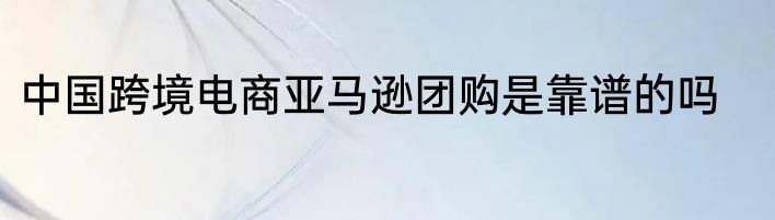 中国跨境电商亚马逊团购是靠谱的吗