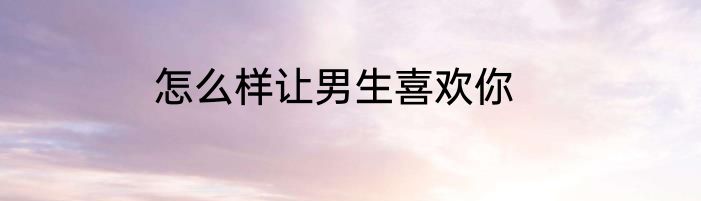 怎么样让男生喜欢你