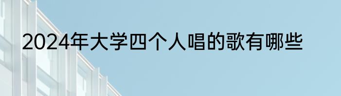 2024年大学四个人唱的歌有哪些