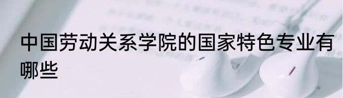 中国劳动关系学院的国家特色专业有哪些