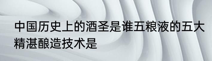 中国历史上的酒圣是谁五粮液的五大精湛酿造技术是