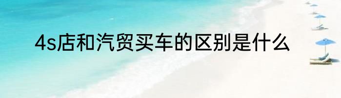 4s店和汽贸买车的区别是什么