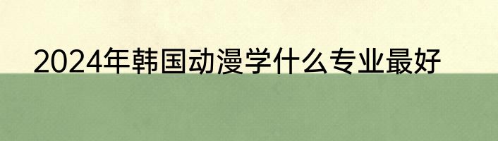 2024年韩国动漫学什么专业最好