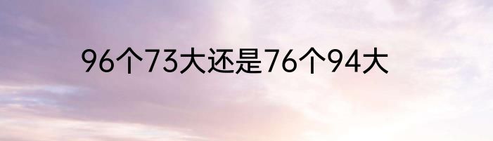 96个73大还是76个94大