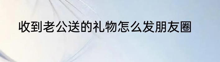 收到老公送的礼物怎么发朋友圈