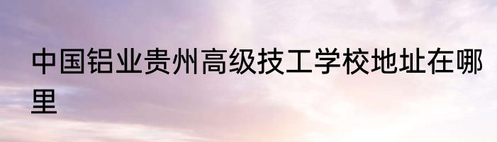 中国铝业贵州高级技工学校地址在哪里