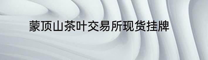 蒙顶山茶叶交易所现货挂牌