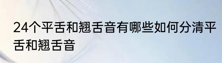 24个平舌和翘舌音有哪些如何分清平舌和翘舌音