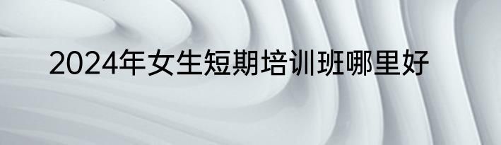 2024年女生短期培训班哪里好