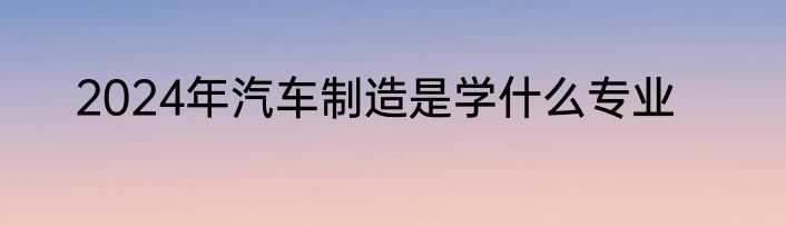 2024年汽车制造是学什么专业