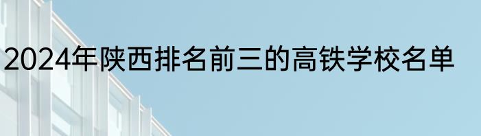 2024年陕西排名前三的高铁学校名单