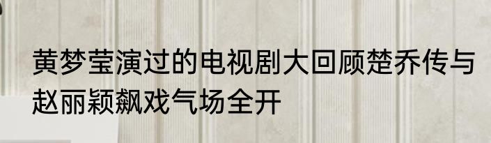 黄梦莹演过的电视剧大回顾楚乔传与赵丽颖飙戏气场全开