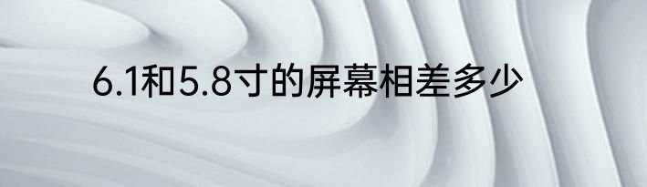 6.1和5.8寸的屏幕相差多少