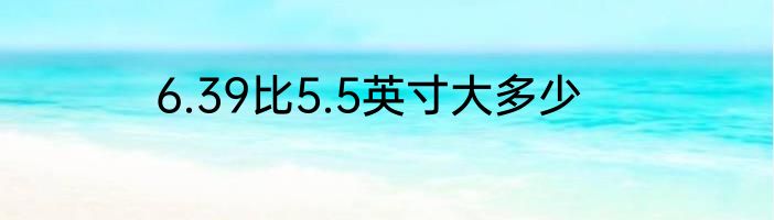 6.39比5.5英寸大多少