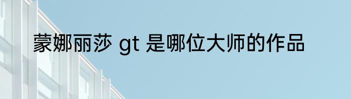 蒙娜丽莎 gt 是哪位大师的作品