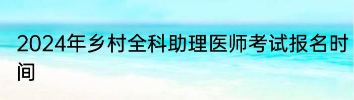 2024年乡村全科助理医师考试报名时间