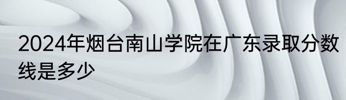 2024年烟台南山学院在广东录取分数线是多少
