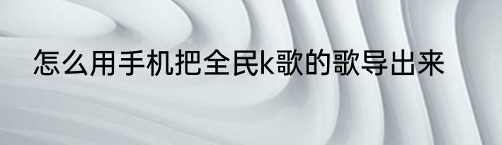 怎么用手机把全民k歌的歌导出来