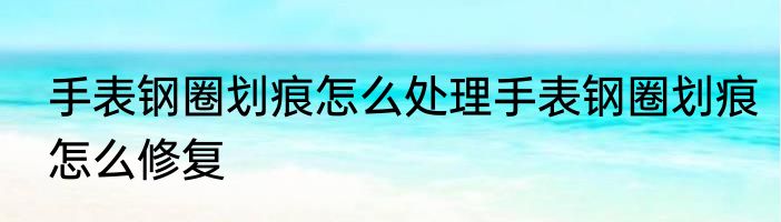 手表钢圈划痕怎么处理手表钢圈划痕怎么修复