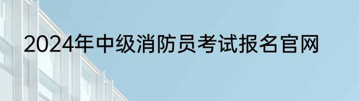 2024年中级消防员考试报名官网