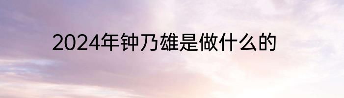 2024年钟乃雄是做什么的