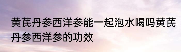 黄芪丹参西洋参能一起泡水喝吗黄芪丹参西洋参的功效