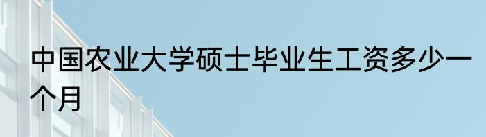 中国农业大学硕士毕业生工资多少一个月