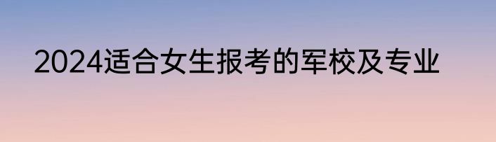 2024适合女生报考的军校及专业