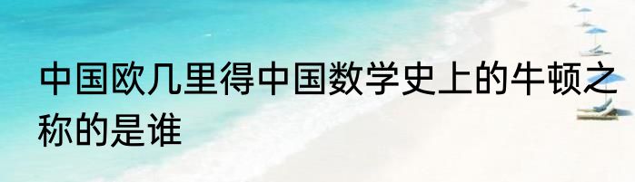中国欧几里得中国数学史上的牛顿之称的是谁