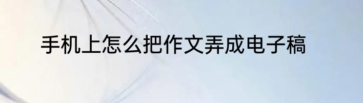 手机上怎么把作文弄成电子稿